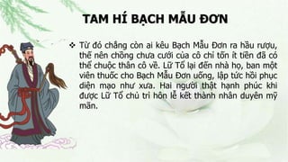 TAM HÍ BẠCH MẪU ĐƠN
 Từ đó chẳng còn ai kêu Bạch Mẫu Đơn ra hầu rượu,
thế nên chồng chưa cưới của cô chỉ tốn ít tiền đã có
thể chuộc thân cô về. Lữ Tổ lại đến nhà họ, ban một
viên thuốc cho Bạch Mẫu Đơn uống, lập tức hồi phục
diện mạo như xưa. Hai người thật hạnh phúc khi
được Lữ Tổ chủ trì hôn lễ kết thành nhân duyên mỹ
mãn.
 