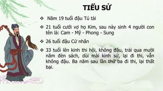 TIỂU SỬ
 Năm 19 tuổi đậu Tú tài
 21 tuổi cưới vợ họ Kim, sau này sinh 4 người con
tên là: Cam - Mỹ - Phong - Sung
 26 tuổi đậu Cử nhân
 33 tuổi lên kinh thi hội, không đậu, trải qua mười
năm đèn sách, dùi mài kinh sử, lại đi thi, vẫn
không đậu. Ba năm sau lần thứ ba đi thi, lại thất
bại.
 