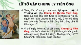 LỮ TỔ GẶP CHUNG LY TIÊN ÔNG
 Trong lúc vô cùng chán nản, tại quán rượu ở
Trường An gặp Chung Ly Quyền Tiên Ông.
Ngài sực nhớ phụ thân từng kể về thiền sư Mã Tổ,
người nói “gặp Chung thì mở”, mở, ý nói mở rộng
cửa đạo, vậy Chung Ly Tiên Ông há chẳng phải là
thầy Ngài ư?
 Vì thế ngày hôm sau đi bái phỏng Chung Ly Tiên
Ông, vừa bước vào cửa trông thấy người đang nấu
cơm gạo vàng (huỳnh lương). Thoáng chốc, Lữ Tổ
tựa như bị thôi miên, ngáp liên tục.
 