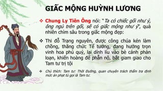 GIẤC MỘNG HUỲNH LƯƠNG
 Chung Ly Tiên Ông nói: “Ta có chiếc gối như ý,
ông ngủ trên gối, sẽ có giấc mộng như ý”, quả
nhiên chìm sâu trong giấc mộng đẹp:
 Thi đỗ Trạng nguyên, được công chúa kén làm
chồng, thăng chức Tể tướng, đang hưởng trọn
vinh hoa phú quý, lại dính líu vào bè cánh phản
loạn, khiến hoàng đế phẫn nộ, bắt giam giao cho
Tam tư trị tội
 Chú thích: Tam tư: Thời Đường, quan chuyên trách thẩm tra định
mức án phạt tù gọi là Tam tư.
 