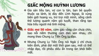 GIẤC MỘNG HUỲNH LƯƠNG
 Gia sản tiêu tan, vợ con ly tán, bạn bè quyến
thuộc xa lánh, bị đày đến Lĩnh Ngoại, là vùng
biên giới hoang vu, trơ trọi một mình, sống cảnh
thê lương quanh năm gió tuyết, than rằng tạo
hóa trêu ngươi mà tỉnh mộng.
 Giấc mơ 50 năm, cơm gạo vàng còn chưa chín,
bao nỗi niềm thương cảm đan xen nhau, chỉ
mong theo Chung Ly Tiên Ông tu đạo.
 Nhưng Chung Ly Tiên Ông nói Ngài ý chí chưa
kiên định, phải đợi một thời gian sau, mới có thể
nhập đạo, rồi phiêu diêu ẩn trong làn khói biến
mất.
 