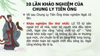 10 LẦN KHẢO NGHIỆM CỦA
CHUNG LY TIÊN ÔNG
 Về sau Chung Ly Tiên Ông khảo nghiệm Ngài 10
lần:
 Khảo nghiệm lần thứ nhất: Lữ Tổ từ bên
ngoài trở về nhà, toàn bộ người nhà đều bệnh
chết, Ngài cho rằng “sống chết có số” - “khó
thoát khỏi kiếp nạn”, và không âu sầu bi thương
quá mức, chỉ chuẩn bị lễ an táng thật long trọng,
đột nhiên toàn bộ người chết đều sống lại, Ngài
cũng không lấy là lạ.
 