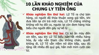 10 LẦN KHẢO NGHIỆM CỦA
CHUNG LY TIÊN ÔNG
 Khảo nghiệm lần thứ hai: Lữ Tổ ra chợ bán
hàng, có người đã thỏa thuận xong giá tiền, khi
đưa tiền lại chỉ trả một nửa, Lữ Tổ chẳng những
không với họ đôi co, ngược lại còn đem hàng hóa
biếu cho người đến gây sự vô lý.
 Khảo nghiệm lần thứ ba: Có kẻ ăn mày đến
xin tiền, sau khi Lữ Tổ biếu hắn rất nhiều hàng
hóa, ấy vậy vẫn tham cầu không chán, quyết
không đi, Lữ Tổ vẫn niềm nở đón tiếp, sau đó
tặng rất nhiều đồ quý giá, hắn mới mỉm cười cáo
từ.
 