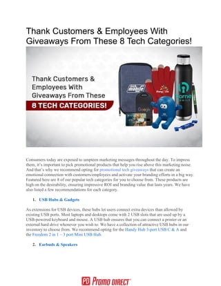 Thank Customers & Employees With
Giveaways From These 8 Tech Categories!
Consumers today are exposed to umpteen marketing messages throughout the day. To impress
them, it’s important to pick promotional products that help you rise above this marketing noise.
And that’s why we recommend opting for promotional tech giveaways that can create an
emotional connection with customers/employees and activate your branding efforts in a big way.
Featured here are 8 of our popular tech categories for you to choose from. These products are
high on the desirability, ensuring impressive ROI and branding value that lasts years. We have
also listed a few recommendations for each category.
1. USB Hubs & Gadgets
As extensions for USB devices, these hubs let users connect extra devices than allowed by
existing USB ports. Most laptops and desktops come with 2 USB slots that are used up by a
USB-powered keyboard and mouse. A USB hub ensures that you can connect a printer or an
external hard drive whenever you wish to. We have a collection of attractive USB hubs in our
inventory to choose from. We recommend opting for the Handy Hub 3-port USB C & A and
the Freedom 2 in 1 – 3 port Mini USB Hub.
2. Earbuds & Speakers
 