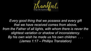 Every good thing that we possess and every gift
that we have received comes from above,
from the Father of all lights, with whom there is never the
slightest variation or shadow of inconsistency.
By his own wish he made us his own children . . .
(James 1:17 – Phillips Translation)