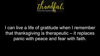 I can live a life of gratitude when I remember
that thanksgiving is therapeutic – it replaces
panic with peace and fear with faith.
 