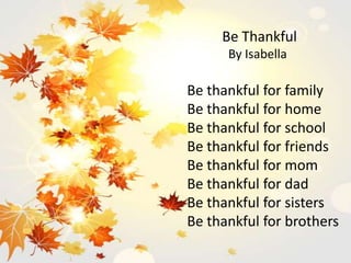 Be Thankful
By Isabella
Be thankful for family
Be thankful for home
Be thankful for school
Be thankful for friends
Be thankful for mom
Be thankful for dad
Be thankful for sisters
Be thankful for brothers
 