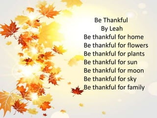 Be Thankful
By Leah
Be thankful for home
Be thankful for flowers
Be thankful for plants
Be thankful for sun
Be thankful for moon
Be thankful for sky
Be thankful for family
 
