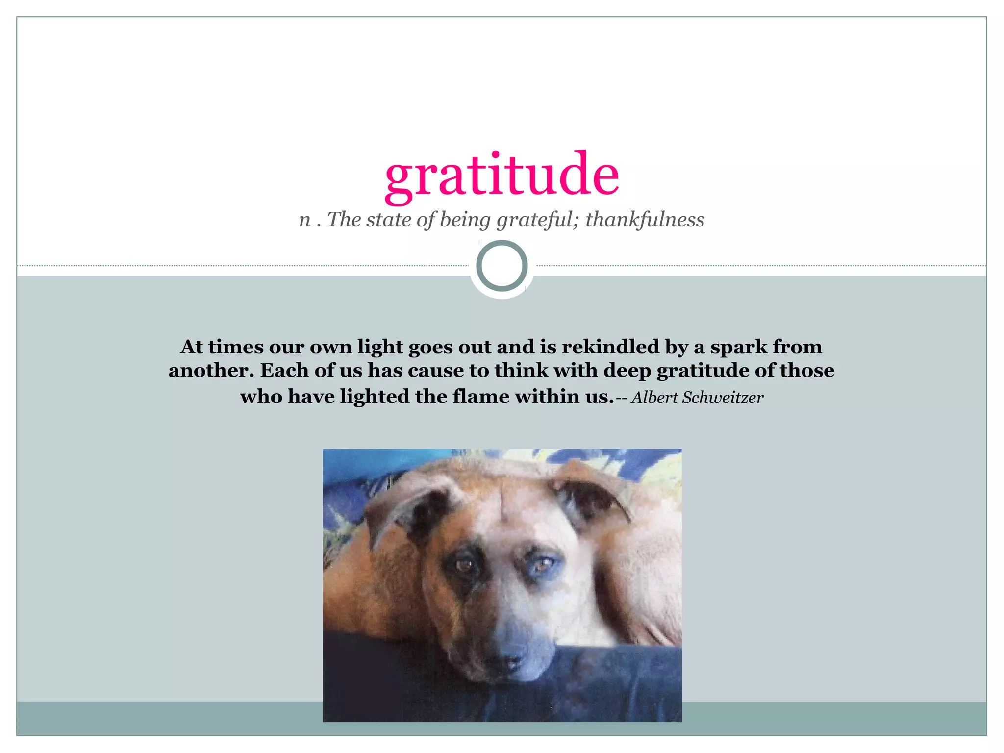 gratitude
n . The state of being grateful; thankfulness
At times our own light goes out and is rekindled by a spark from
another. Each of us has cause to think with deep gratitude of those
who have lighted the flame within us.-- Albert Schweitzer