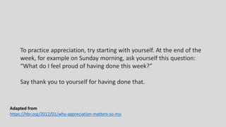 To practice appreciation, try starting with yourself. At the end of the
week, for example on Sunday morning, ask yourself this question:
“What do I feel proud of having done this week?”
Say thank you to yourself for having done that.
Adapted from
https://hbr.org/2012/01/why-appreciation-matters-so-mu
 
