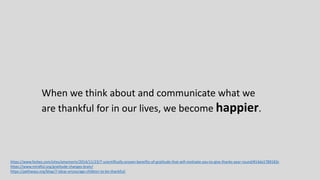 When we think about and communicate what we
are thankful for in our lives, we become happier.
https://www.forbes.com/sites/amymorin/2014/11/23/7-scientifically-proven-benefits-of-gratitude-that-will-motivate-you-to-give-thanks-year-round/#14da1789183c
https://www.mindful.org/gratitude-changes-brain/
https://pathways.org/blog/7-ideas-encourage-children-to-be-thankful/
 
