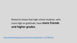 Research shows that high school students, who
score high on gratitude, have more friends
and higher grades.
https://www.huffingtonpost.com/david-sack-md/gratitude_b_2277960.html
 