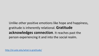 Unlike other positive emotions like hope and happiness,
gratitude is inherently relational. Gratitude
acknowledges connection. It reaches past the
person experiencing it and into the social realm.
http://ei.yale.edu/what-is-gratitude/
 