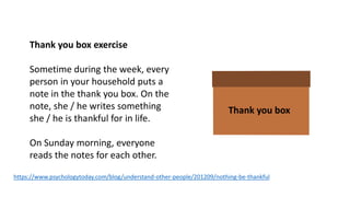 https://www.psychologytoday.com/blog/understand-other-people/201209/nothing-be-thankful
Thank you box
Thank you box exercise
Sometime during the week, every
person in your household puts a
note in the thank you box. On the
note, she / he writes something
she / he is thankful for in life.
On Sunday morning, everyone
reads the notes for each other.
 