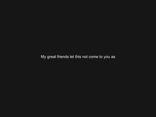 My great friends let this not come to you as 
