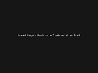 forward it to your friends, so our friends and all people will 