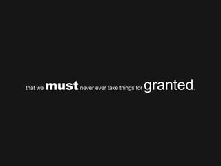that we  must  never ever take things for  granted . 