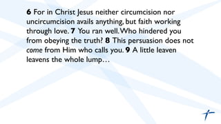  	

 6 For in Christ Jesus neither circumcision nor
uncircumcision avails anything, but faith working
through love. 7 You ran well.Who hindered you
from obeying the truth? 8 This persuasion does not
come from Him who calls you. 9 A little leaven
leavens the whole lump…	

	

	

 