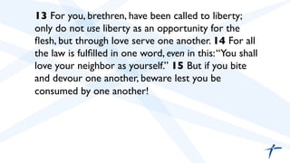  	

 13 For you, brethren, have been called to liberty;
only do not use liberty as an opportunity for the
ﬂesh, but through love serve one another. 14 For all
the law is fulﬁlled in one word, even in this:“You shall
love your neighbor as yourself.” 15 But if you bite
and devour one another, beware lest you be
consumed by one another!	

	

 