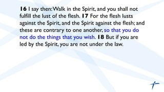  	

 16 I say then:Walk in the Spirit, and you shall not
fulﬁll the lust of the ﬂesh. 17 For the ﬂesh lusts
against the Spirit, and the Spirit against the ﬂesh; and
these are contrary to one another, so that you do
not do the things that you wish. 18 But if you are
led by the Spirit, you are not under the law.	

 