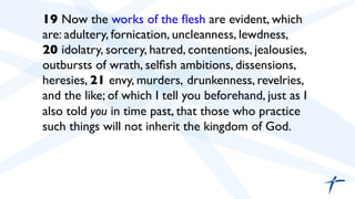  	

 19 Now the works of the ﬂesh are evident, which
are: adultery, fornication, uncleanness, lewdness,
20 idolatry, sorcery, hatred, contentions, jealousies,
outbursts of wrath, selﬁsh ambitions, dissensions,
heresies, 21 envy, murders, drunkenness, revelries,
and the like; of which I tell you beforehand, just as I
also told you in time past, that those who practice
such things will not inherit the kingdom of God.	

 