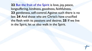  	

 22 But the fruit of the Spirit is love, joy, peace,
longsuffering, kindness, goodness, faithfulness,
23 gentleness, self-control.Against such there is no
law. 24 And those who are Christ’s have cruciﬁed
the ﬂesh with its passions and desires. 25 If we live
in the Spirit, let us also walk in the Spirit.	

 