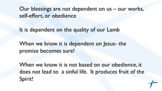  	

 Our blessings are not dependent on us – our works,
self-effort, or obedience	

	

It is dependent on the quality of our Lamb	

	

When we know it is dependent on Jesus- the
promise becomes sure!	

	

When we know it is not based on our obedience, it
does not lead to a sinful life. It produces fruit of the
Spirit! 	

 