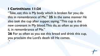 I Corinthians 11:24	

“Take, eat; this is My body which is broken for you; do
this in remembrance of Me.” 25 In the same manner He
also took the cup after supper, saying,“This cup is the
new covenant in My blood.This do, as often as you drink
it, in remembrance of Me.”	

26 For as often as you eat this bread and drink this cup,
you proclaim the Lord’s death till He comes.	

. 	

 