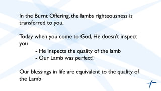  	

 	

In the Burnt Offering, the lambs righteousness is
transferred to you. 	

	

Today when you come to God, He doesn’t inspect
you	

	

- He inspects the quality of the lamb	

	

- Our Lamb was perfect!	

	

Our blessings in life are equivalent to the quality of
the Lamb	

	

 