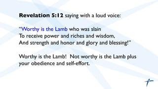 	

 	

Revelation 5:12 saying with a loud voice:	

	

“Worthy is the Lamb who was slain
To receive power and riches and wisdom,
And strength and honor and glory and blessing!”	

	

Worthy is the Lamb! Not worthy is the Lamb plus
your obedience and self-effort.	

	

 