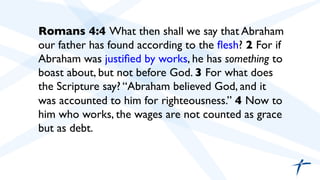  	

 	

Romans 4:4 What then shall we say that Abraham
our father has found according to the ﬂesh? 2 For if
Abraham was justiﬁed by works, he has something to
boast about, but not before God. 3 For what does
the Scripture say? “Abraham believed God, and it
was accounted to him for righteousness.” 4 Now to
him who works, the wages are not counted as grace
but as debt.	

 