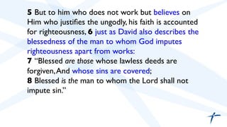  	

 5 But to him who does not work but believes on
Him who justiﬁes the ungodly, his faith is accounted
for righteousness, 6 just as David also describes the
blessedness of the man to whom God imputes
righteousness apart from works:	

7 “Blessed are those whose lawless deeds are
forgiven,And whose sins are covered;	

8 Blessed is the man to whom the Lord shall not
impute sin.”	

 