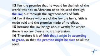  	

 13 For the promise that he would be the heir of the
world was not to Abraham or to his seed through
the law, but through the righteousness of faith.
14 For if those who are of the law are heirs, faith is
made void and the promise made of no effect,
15 because the law brings about wrath; for where
there is no law there is no transgression.
16 Therefore it is of faith that it might be according
to grace, so that the promise might be sure to all the
seed,	

 