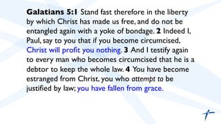  	

 Galatians 5:1 Stand fast therefore in the liberty
by which Christ has made us free, and do not be
entangled again with a yoke of bondage. 2 Indeed I,
Paul, say to you that if you become circumcised,
Christ will proﬁt you nothing. 3 And I testify again
to every man who becomes circumcised that he is a
debtor to keep the whole law. 4 You have become
estranged from Christ, you who attempt to be
justiﬁed by law; you have fallen from grace.	

 