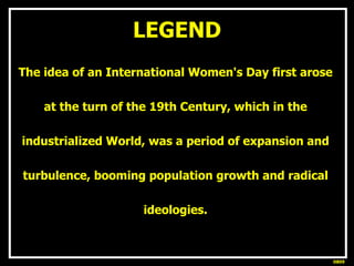 LEGEND <ul><li>The idea of an International Women's Day first arose  </li></ul><ul><li>at the turn of the 19th Century, wh...