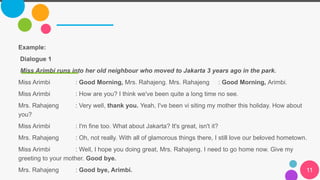 11
Example:
Dialogue 1
Miss Arimbi runs into her old neighbour who moved to Jakarta 3 years ago in the park.
Miss Arimbi : Good Morning, Mrs. Rahajeng. Mrs. Rahajeng : Good Morning, Arimbi.
Miss Arimbi : How are you? I think we've been quite a long time no see.
Mrs. Rahajeng : Very well, thank you. Yeah, I've been vi siting my mother this holiday. How about
you?
Miss Arimbi : I'm fine too. What about Jakarta? It's great, isn't it?
Mrs. Rahajeng : Oh, not really. With all of glamorous things there, I still love our beloved hometown.
Miss Arimbi : Well, I hope you doing great, Mrs. Rahajeng. I need to go home now. Give my
greeting to your mother. Good bye.
Mrs. Rahajeng : Good bye, Arimbi.
 