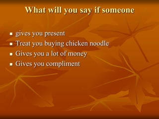 What will you say if someone

   gives you present
   Treat you buying chicken noodle
   Gives you a lot of money
   Gives you compliment
 