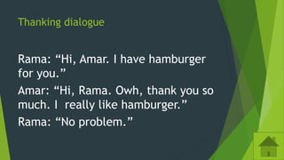 Thanking dialogue
Rama: “Hi, Amar. I have hamburger
for you.”
Amar: “Hi, Rama. Owh, thank you so
much. I really like hamburger.”
Rama: “No problem.”
 