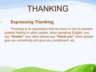 THANKING
•

Expressing Thanking
Thanking is an expression that we show or say to express
grateful feeling to other people, when speaking English, you
say “thanks” very often please say “thank you” when people
give you something and give you compliment, etc.

1

 