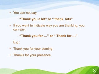 • You can not say
“Thank you a lot” or “ thank lots”
• If you want to indicate way you are thanking, you
can say:
“Thank you for …” or “ Thank for …”
E.g :

• Thank you for your coming
• Thanks for your presence

3

 