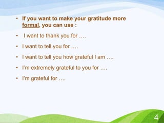 • If you want to make your gratitude more
formal, you can use :
•

I want to thank you for ….

• I want to tell you for ….
• I want to tell you how grateful I am ….
• I’m extremely grateful to you for ….
• I’m grateful for ….

4

 