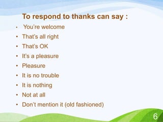 To respond to thanks can say :
•

You’re welcome

• That’s all right
• That’s OK
• It’s a pleasure
• Pleasure
• It is no trouble
• It is nothing
• Not at all
• Don’t mention it (old fashioned)

6

 