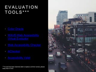 E V A L U A T I O N
T O O L S * * *
• Color Oracle
• WAVE-Web Accessibility
Virtual Evaluator
• Web Accessibility Checker
• AChecker
• Accessibility Valet
***no tool has been deemed able to replace common sense; please
keep that in mind
 