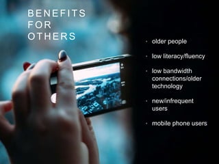 • older people
• low literacy/fluency
• low bandwidth
connections/older
technology
• new/infrequent
users
• mobile phone users
B E N E F I T S
F O R
O T H E R S
 