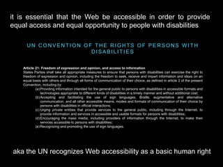 U N C O N V E N T I O N O F T H E R I G H T S O F P E R S O N S W I T H
D I S A B I L I T I E S
Article 21: Freedom of expression and opinion, and access to information
States Parties shall take all appropriate measures to ensure that persons with disabilities can exercise the right to
freedom of expression and opinion, including the freedom to seek, receive and impart information and ideas on an
equal basis with others and through all forms of communication of their choice, as defined in article 2 of the present
Convention, including by:
(a)Providing information intended for the general public to persons with disabilities in accessible formats and
technologies appropriate to different kinds of disabilities in a timely manner and without additional cost;
(b)Accepting and facilitating the use of sign languages, Braille, augmentative and alternative
communication, and all other accessible means, modes and formats of communication of their choice by
persons with disabilities in official interactions;
(c) Urging private entities that provide services to the general public, including through the Internet, to
provide information and services in accessible and usable formats for persons with disabilities;
(d)Encouraging the mass media, including providers of information through the Internet, to make their
services accessible to persons with disabilities;
(e)Recognizing and promoting the use of sign languages.
aka the UN recognizes Web accessibility as a basic human right
it is essential that the Web be accessible in order to provide
equal access and equal opportunity to people with disabilities
 