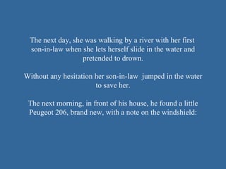The next day, she was walking by a river with her first  son-in-law when she lets herself slide in the water and pretended to drown. Without any hesitation her son-in-law  jumped in the water to save her. The next morning, in front of his house, he found a little Peugeot 206, brand new, with a note on the windshield : 