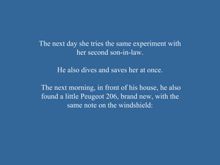 The next day she tries the same experiment with her second son-in-law .   He also dives and saves her at once .  The next morning, in front of his house, he also found a little Peugeot 206, brand new, with the same note on the windshield: 