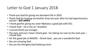 Letter to God 1 January 2018
• Thank you God for giving me abundant life in 2019
• Thank God for healing my brother Gray last year after he had experienced a
seizure – BIG AMEN
• I thank god for giving my sister Mphatso a good job with OCL
• I thank God – He is the air I breather
• I cannot thank you enough…
• The eyes and ears I have I thank god.. For taking me over to the next year –
I thank God
• For the good job at MACRA – Ithank God …you are a wonderful God
• You are amazing God
• You are the Almighty God Halleluya Amn
 