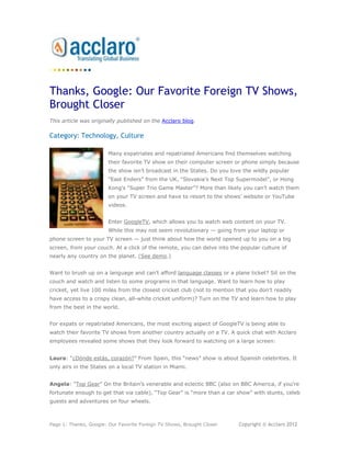 Thanks, Google: Our Favorite Foreign TV Shows,
Brought Closer
This article was originally published on the Acclaro blog.

Category: Technology, Culture

                        Many expatriates and repatriated Americans find themselves watching
                        their favorite TV show on their computer screen or phone simply because
                        the show isn’t broadcast in the States. Do you love the wildly popular
                        “East Enders” from the UK, “Slovakia’s Next Top Supermodel”, or Hong
                        Kong’s “Super Trio Game Master”? More than likely you can’t watch them
                        on your TV screen and have to resort to the shows’ website or YouTube
                        videos.


                        Enter GoogleTV, which allows you to watch web content on your TV.
                        While this may not seem revolutionary — going from your laptop or
phone screen to your TV screen — just think about how the world opened up to you on a big
screen, from your couch. At a click of the remote, you can delve into the popular culture of
nearly any country on the planet. (See demo.)


Want to brush up on a language and can’t afford language classes or a plane ticket? Sit on the
couch and watch and listen to some programs in that language. Want to learn how to play
cricket, yet live 100 miles from the closest cricket club (not to mention that you don’t readily
have access to a crispy clean, all-white cricket uniform)? Turn on the TV and learn how to play
from the best in the world.


For expats or repatriated Americans, the most exciting aspect of GoogleTV is being able to
watch their favorite TV shows from another country actually on a TV. A quick chat with Acclaro
employees revealed some shows that they look forward to watching on a large screen:


Laura: “¿Dónde estás, corazón?” From Spain, this “news” show is about Spanish celebrities. It
only airs in the States on a local TV station in Miami.


Angela: “Top Gear” On the Britain’s venerable and eclectic BBC (also on BBC America, if you’re
fortunate enough to get that via cable), “Top Gear” is “more than a car show” with stunts, celeb
guests and adventures on four wheels.



Page 1: Thanks, Google: Our Favorite Foreign TV Shows, Brought Closer      Copyright © Acclaro 2012
 