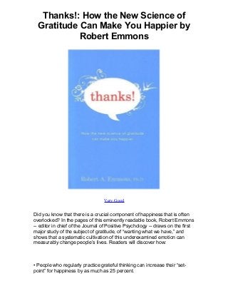 Thanks!: How the New Science of
Gratitude Can Make You Happier by
Robert Emmons
Very Good
Did you know that there is a crucial component of happiness that is often
overlooked? In the pages of this eminently readable book, Robert Emmons
-- editor in chief of the Journal of Positive Psychology -- draws on the first
major study of the subject of gratitude, of “wanting what we have,” and
shows that a systematic cultivation of this underexamined emotion can
measurably change people’s lives. Readers will discover how:
• People who regularly practice grateful thinking can increase their “set-
point” for happiness by as much as 25 percent.
 